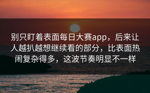 别只盯着表面每日大赛app，后来让人越扒越想继续看的部分，比表面热闹复杂得多，这波节奏明显不一样